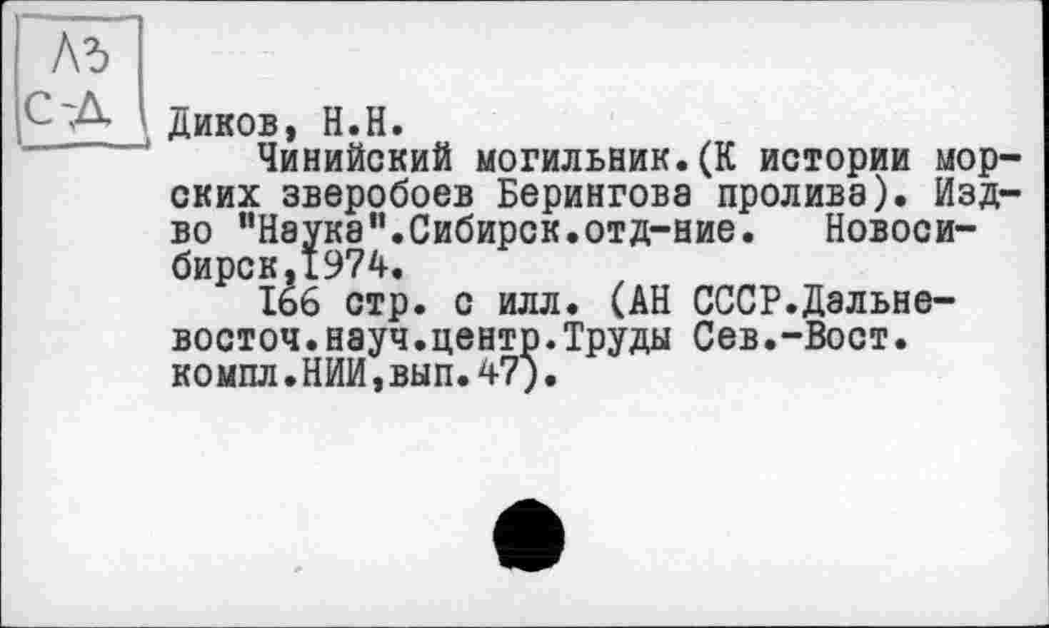 ﻿Ad
С'Д Диков, H.H.
Чинийский могильник.(К истории морских зверобоев Берингова пролива). Изд-во "Наука".Сибирок.отд-ние.	Новоси-
бирск, 1974.
166 стр. с илл. (АН СССР.Дальне-восточ.науч.центр.Труды Сев.-Вост, компл.НИИ,вып.47).